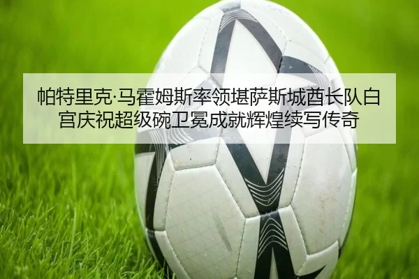 帕特里克·马霍姆斯率领堪萨斯城酋长队白宫庆祝超级碗卫冕成就辉煌续写传奇